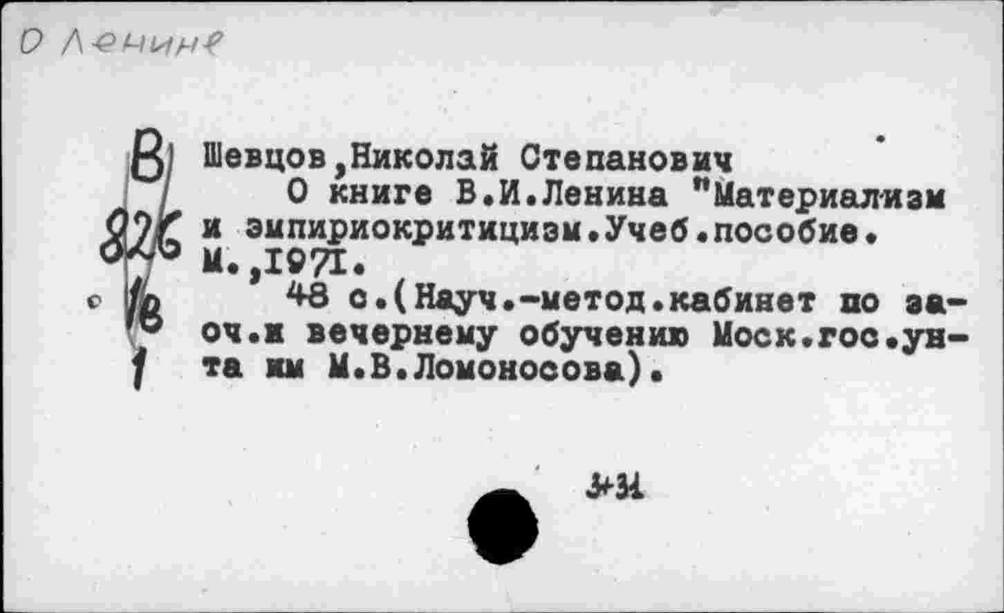 ﻿О
Шевцов,Николай Степанович
О книге В.И.Ленина "Материализм и эмпириокритицизм.Учеб«пособие.
М. ,1971.
48 о.(Науч.-метод.кабинет по за-оч.к вечернему обучению Моск.гос.унта мм М.В.Ломоносова).
